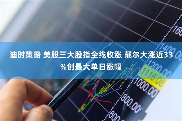 迪时策略 美股三大股指全线收涨 戴尔大涨近33%创最大单日涨幅