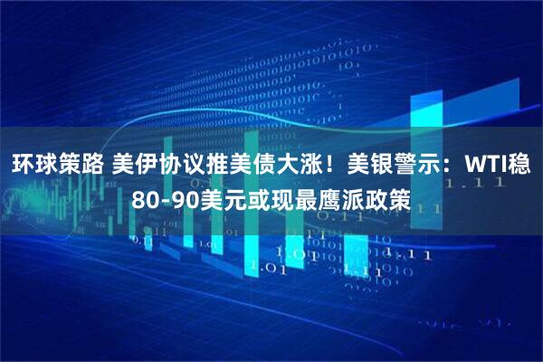 环球策路 美伊协议推美债大涨！美银警示：WTI稳80-90美元或现最鹰派政策