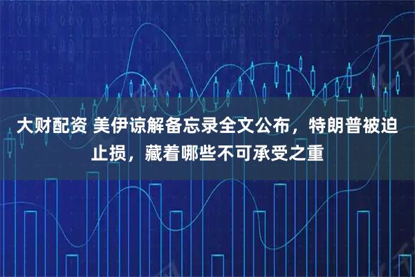 大财配资 美伊谅解备忘录全文公布，特朗普被迫止损，藏着哪些不可承受之重