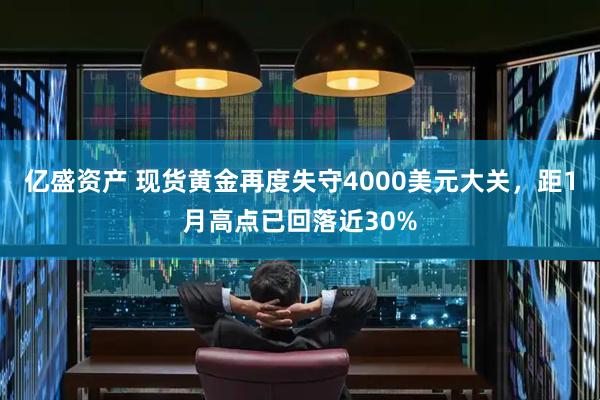亿盛资产 现货黄金再度失守4000美元大关，距1月高点已回落近30%