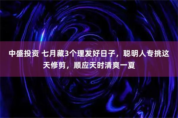 中盛投资 七月藏3个理发好日子，聪明人专挑这天修剪，顺应天时清爽一夏
