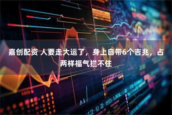 嘉创配资 人要走大运了，身上自带6个吉兆，占两样福气拦不住
