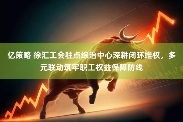 亿策略 徐汇工会驻点综治中心深耕闭环维权，多元联动筑牢职工权益保障防线