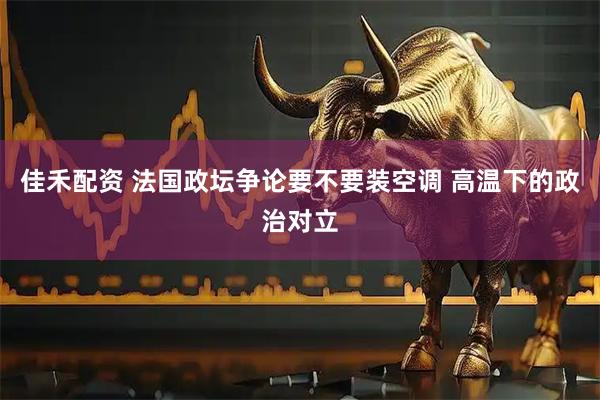 佳禾配资 法国政坛争论要不要装空调 高温下的政治对立