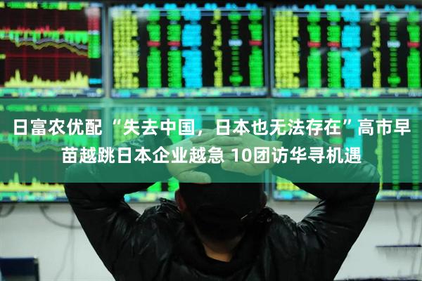 日富农优配 “失去中国，日本也无法存在”高市早苗越跳日本企业越急 10团访华寻机遇