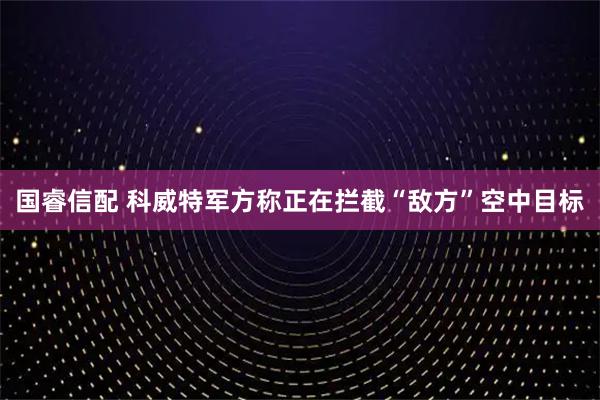 国睿信配 科威特军方称正在拦截“敌方”空中目标