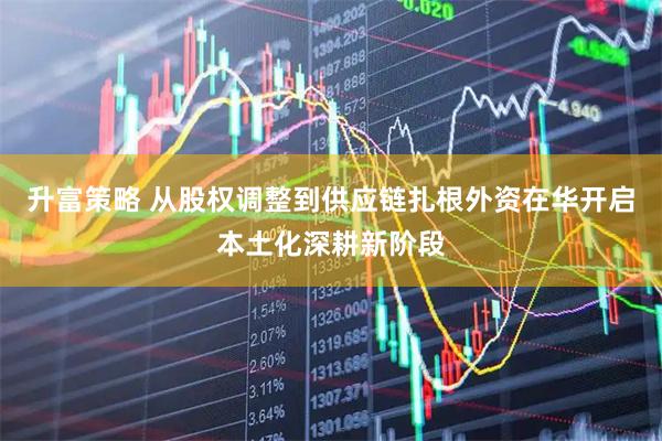 升富策略 从股权调整到供应链扎根外资在华开启本土化深耕新阶段