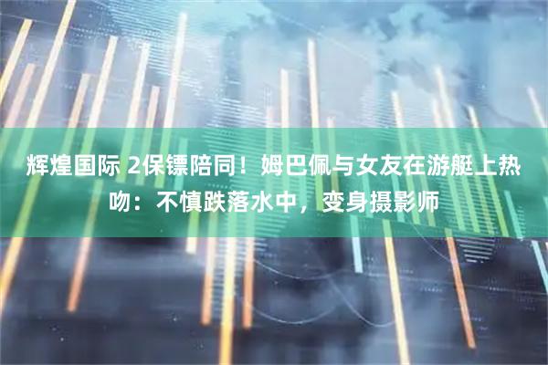 辉煌国际 2保镖陪同！姆巴佩与女友在游艇上热吻：不慎跌落水中，变身摄影师