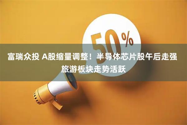 富瑞众投 A股缩量调整！半导体芯片股午后走强 旅游板块走势活跃