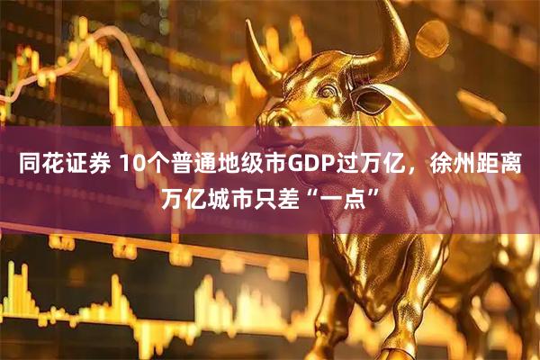 同花证券 10个普通地级市GDP过万亿，徐州距离万亿城市只差“一点”
