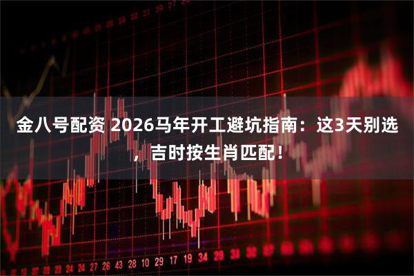 金八号配资 2026马年开工避坑指南：这3天别选，吉时按生肖匹配！