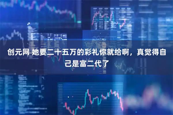 创元网 她要二十五万的彩礼你就给啊，真觉得自己是富二代了