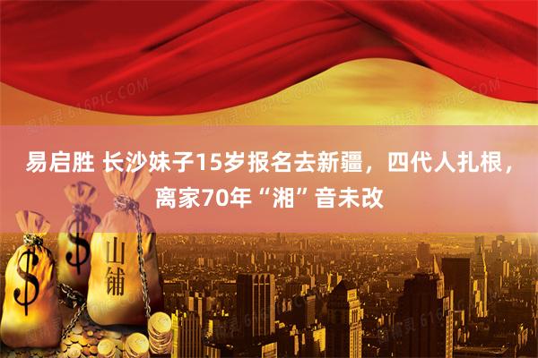 易启胜 长沙妹子15岁报名去新疆，四代人扎根，离家70年“湘”音未改