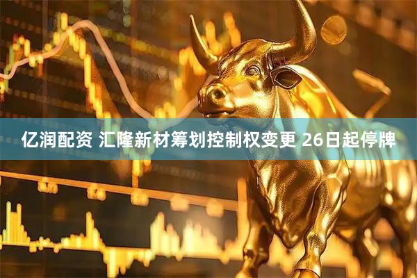 亿润配资 汇隆新材筹划控制权变更 26日起停牌