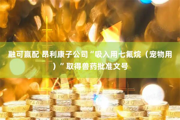 融可赢配 昂利康子公司“吸入用七氟烷（宠物用）”取得兽药批准文号