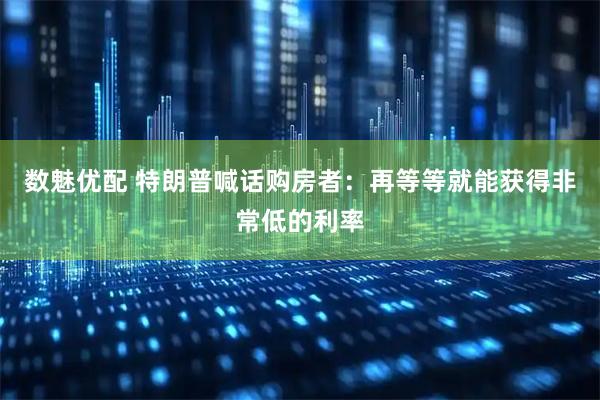数魅优配 特朗普喊话购房者：再等等就能获得非常低的利率