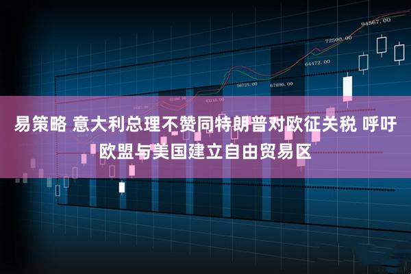 易策略 意大利总理不赞同特朗普对欧征关税 呼吁欧盟与美国建立自由贸易区