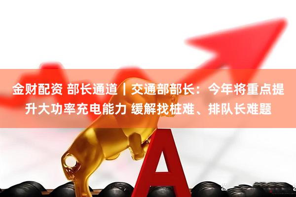 金财配资 部长通道｜交通部部长：今年将重点提升大功率充电能力 缓解找桩难、排队长难题