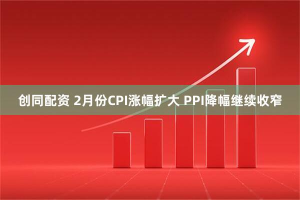 创同配资 2月份CPI涨幅扩大 PPI降幅继续收窄