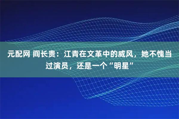 元配网 阎长贵：江青在文革中的威风，她不愧当过演员，还是一个“明星”