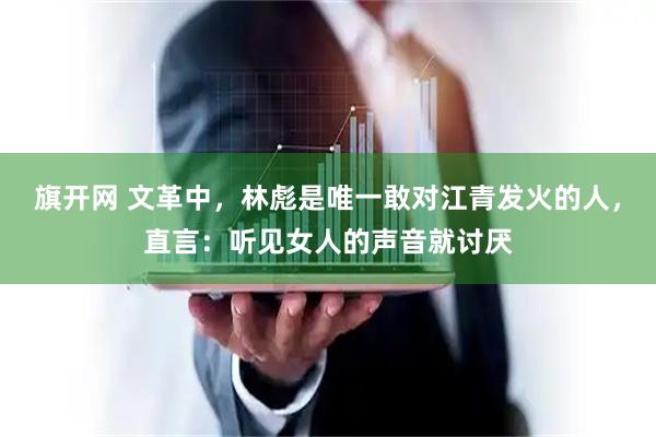 旗开网 文革中，林彪是唯一敢对江青发火的人，直言：听见女人的声音就讨厌