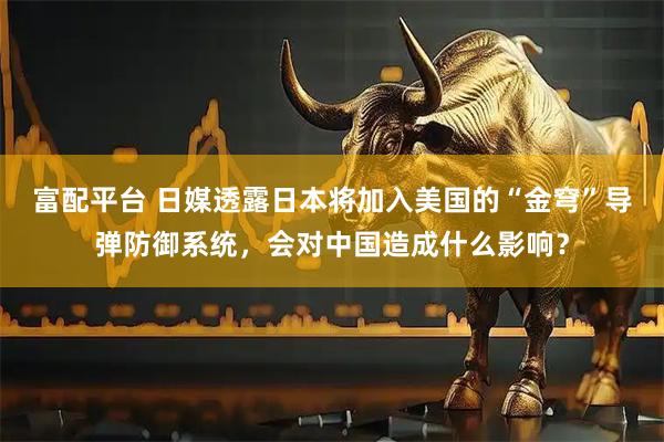 富配平台 日媒透露日本将加入美国的“金穹”导弹防御系统，会对中国造成什么影响？