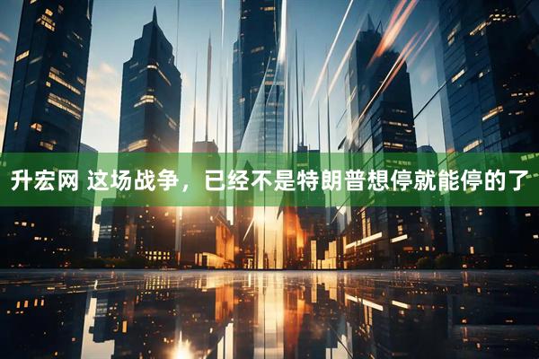 升宏网 这场战争，已经不是特朗普想停就能停的了