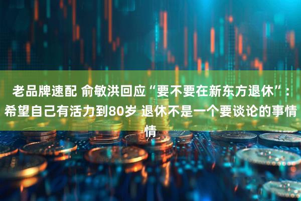 老品牌速配 俞敏洪回应“要不要在新东方退休”：希望自己有活力到80岁 退休不是一个要谈论的事情