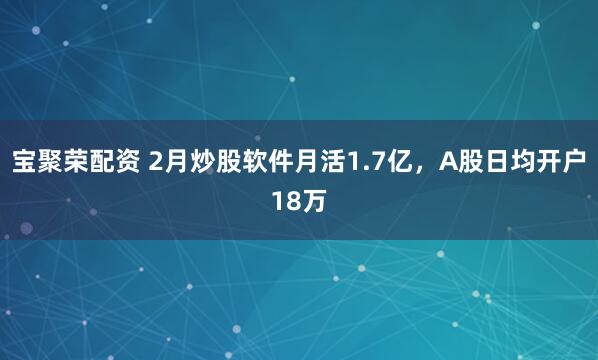 宝聚荣配资 2月炒股软件月活1.7亿，A股日均开户18万