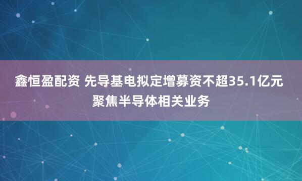 鑫恒盈配资 先导基电拟定增募资不超35.1亿元 聚焦半导体相关业务