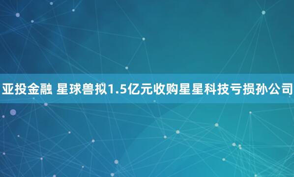 亚投金融 星球兽拟1.5亿元收购星星科技亏损孙公司