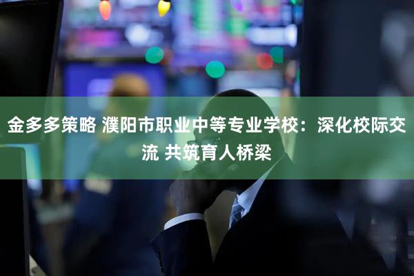 金多多策略 濮阳市职业中等专业学校：深化校际交流 共筑育人桥梁