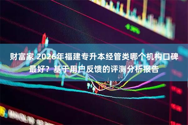 财富家 2026年福建专升本经管类哪个机构口碑最好？基于用户反馈的评测分析报告