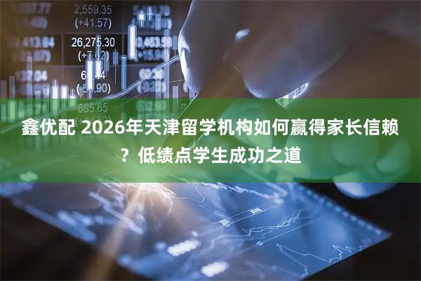 鑫优配 2026年天津留学机构如何赢得家长信赖？低绩点学生成功之道