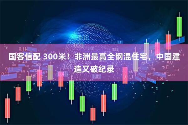 国客信配 300米！非洲最高全钢混住宅，中国建造又破纪录