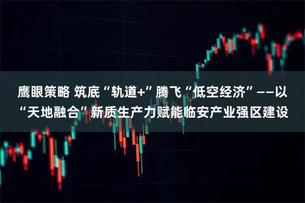 鹰眼策略 筑底“轨道+”腾飞“低空经济”——以“天地融合”新质生产力赋能临安产业强区建设