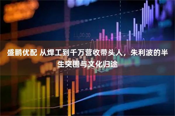 盛鹏优配 从焊工到千万营收带头人，朱利波的半生突围与文化归途