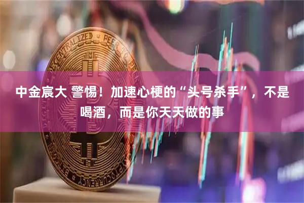 中金宸大 警惕！加速心梗的“头号杀手”，不是喝酒，而是你天天做的事