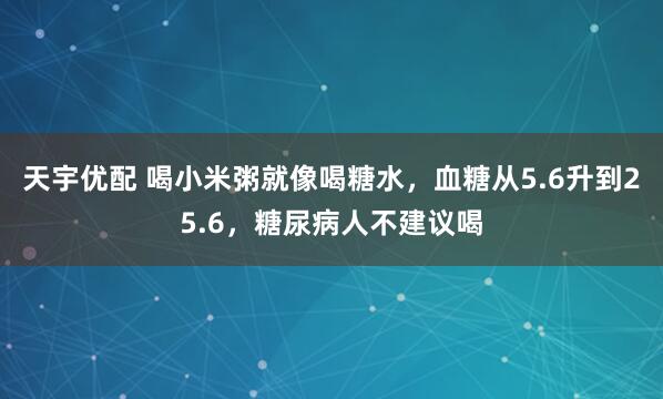 天宇优配 喝小米粥就像喝糖水，血糖从5.6升到25.6，糖尿病人不建议喝