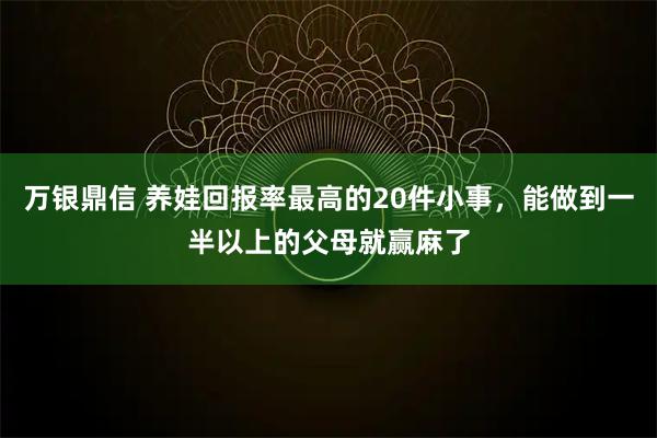万银鼎信 养娃回报率最高的20件小事，能做到一半以上的父母就赢麻了
