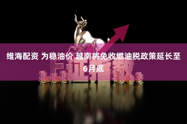 维海配资 为稳油价 越南将免收燃油税政策延长至6月底