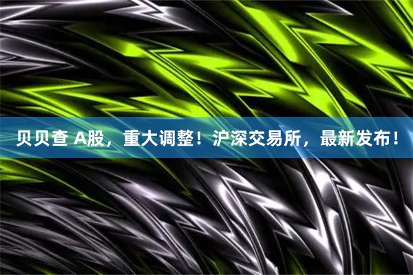 贝贝查 A股，重大调整！沪深交易所，最新发布！