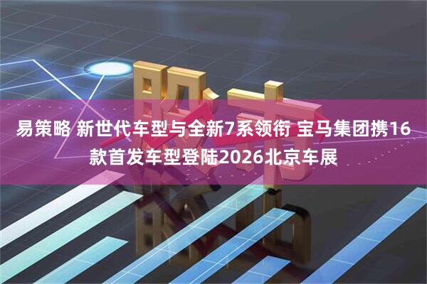 易策略 新世代车型与全新7系领衔 宝马集团携16款首发车型登陆2026北京车展