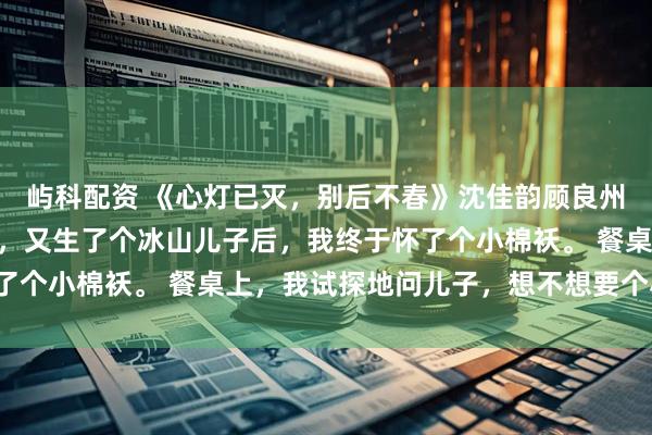 屿科配资 《心灯已灭，别后不春》沈佳韵顾良州苏然然 嫁给冰山老公，又生了个冰山儿子后，我终于怀了个小棉袄。 餐桌上，我试探地问儿子，想不想要个小妹妹。
