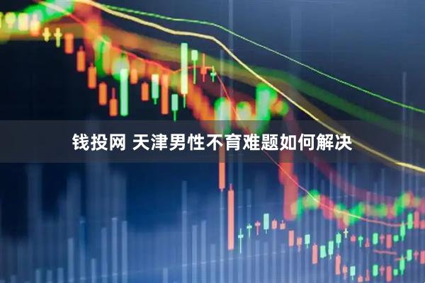 钱投网 天津男性不育难题如何解决
