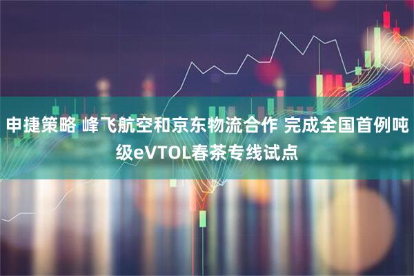 申捷策略 峰飞航空和京东物流合作 完成全国首例吨级eVTOL春茶专线试点
