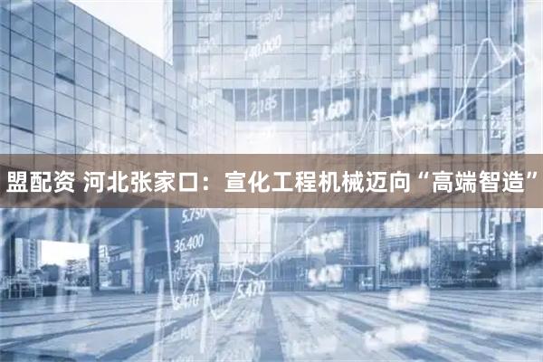 盟配资 河北张家口：宣化工程机械迈向“高端智造”