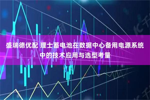盛瑞德优配 理士蓄电池在数据中心备用电源系统中的技术应用与选型考量