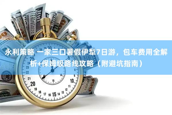 永利策略 一家三口暑假伊犁7日游,包车费用全解析+保姆级路线攻略(附避坑指南)