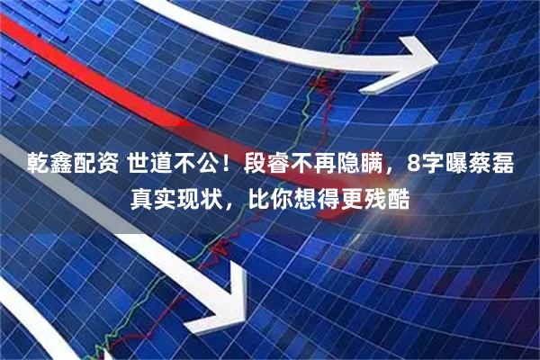 乾鑫配资 世道不公！段睿不再隐瞒，8字曝蔡磊真实现状，比你想得更残酷